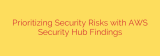 Prioritizing Security Risks with AWS Security Hub Findings