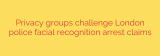Privacy groups challenge London police facial recognition arrest claims