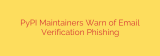 PyPI Maintainers Warn of Email Verification Phishing