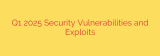 Q1 2025 Security Vulnerabilities and Exploits