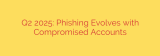 Q2 2025: Phishing Evolves with Compromised Accounts