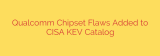Qualcomm Chipset Flaws Added to CISA KEV Catalog
