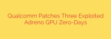 Qualcomm Patches Three Exploited Adreno GPU Zero-Days