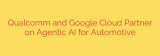 Qualcomm and Google Cloud Partner on Agentic AI for Automotive