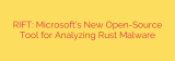 RIFT: Microsoft’s New Open-Source Tool for Analyzing Rust Malware