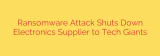 Ransomware Attack Shuts Down Electronics Supplier to Tech Giants