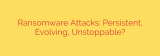 Ransomware Attacks: Persistent, Evolving, Unstoppable?