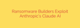 Ransomware Builders Exploit Anthropic’s Claude AI