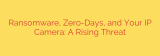 Ransomware, Zero-Days, and Your IP Camera: A Rising Threat
