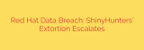 Red Hat Data Breach: ShinyHunters’ Extortion Escalates