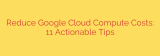 Reduce Google Cloud Compute Costs: 11 Actionable Tips