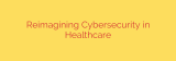 Reimagining Cybersecurity in Healthcare