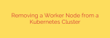 Removing a Worker Node from a Kubernetes Cluster