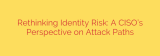 Rethinking Identity Risk: A CISO’s Perspective on Attack Paths