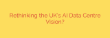 Rethinking the UK’s AI Data Centre Vision?
