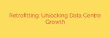 Retrofitting: Unlocking Data Centre Growth