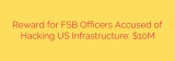 Reward for FSB Officers Accused of Hacking US Infrastructure: $10M