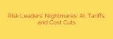 Risk Leaders’ Nightmares: AI, Tariffs, and Cost Cuts