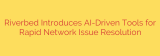Riverbed Introduces AI-Driven Tools for Rapid Network Issue Resolution
