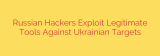 Russian Hackers Exploit Legitimate Tools Against Ukrainian Targets
