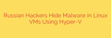 Russian Hackers Hide Malware in Linux VMs Using Hyper-V
