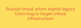 Russian threat actors exploit legacy Cisco bug to target critical infrastructure