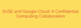 SUSE and Google Cloud: A Confidential Computing Collaboration