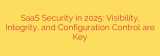 SaaS Security in 2025: Visibility, Integrity, and Configuration Control are Key