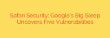 Safari Security: Google’s Big Sleep Uncovers Five Vulnerabilities