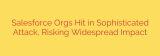 Salesforce Orgs Hit in Sophisticated Attack, Risking Widespread Impact