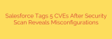 Salesforce Tags 5 CVEs After Security Scan Reveals Misconfigurations