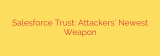 Salesforce Trust: Attackers’ Newest Weapon