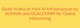 Saudi Arabia to Host AI Infrastructure by HUMAIN and QUALCOMM for Global Inferencing