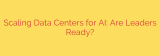 Scaling Data Centers for AI: Are Leaders Ready?