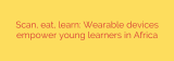 Scan, eat, learn: Wearable devices empower young learners in Africa