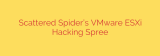 Scattered Spider’s VMware ESXi Hacking Spree
