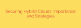 Securing Hybrid Clouds: Importance and Strategies