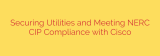 Securing Utilities and Meeting NERC CIP Compliance with Cisco