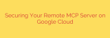Securing Your Remote MCP Server on Google Cloud