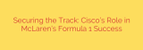 Securing the Track: Cisco’s Role in McLaren’s Formula 1 Success