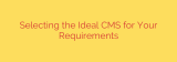 Selecting the Ideal CMS for Your Requirements