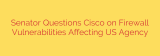 Senator Questions Cisco on Firewall Vulnerabilities Affecting US Agency
