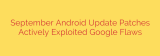 September Android Update Patches Actively Exploited Google Flaws
