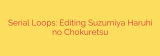 Serial Loops: Editing Suzumiya Haruhi no Chokuretsu