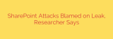 SharePoint Attacks Blamed on Leak, Researcher Says