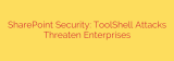 SharePoint Security: ToolShell Attacks Threaten Enterprises