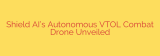 Shield AI’s Autonomous VTOL Combat Drone Unveiled