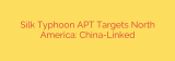 Silk Typhoon APT Targets North America: China-Linked