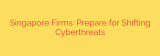 Singapore Firms: Prepare for Shifting Cyberthreats