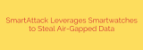 SmartAttack Leverages Smartwatches to Steal Air-Gapped Data